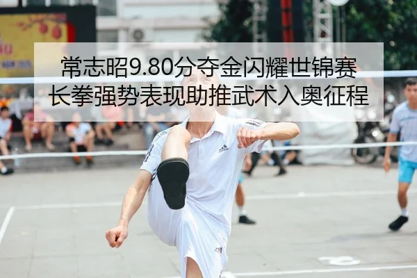 常志昭9.80分夺金闪耀世锦赛 长拳强势表现助推武术入奥征程